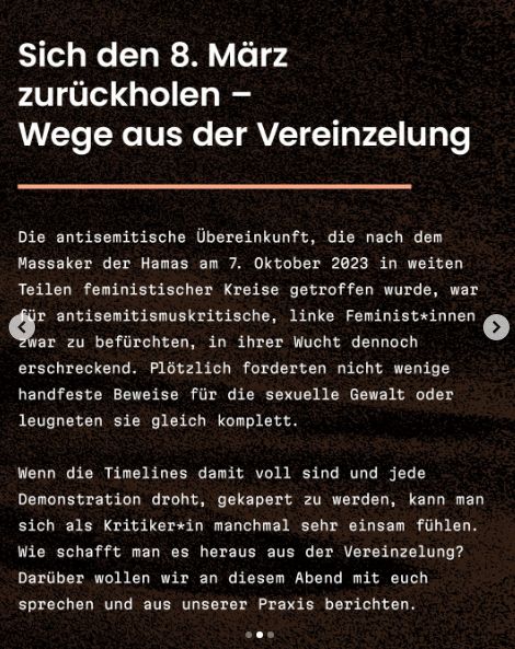 "Sich den 8. März zurückholen - Wege aus der Vereinzelung

Die antisemitische Übereinkunft, die nach dem Massaker der Hamas am 7. Oktober 2023 in weiten Teilen feministischer Kreise getroffen wurde, war für antisemitismuskritische, linke Feminist*innen zwar zu befürchten, in ihrer Wucht dennoch erschreckend. Plötzlich forderten nicht wenige handfeste Beweise für die sexuelle Gewalt oder leugneten sie gleich komplett.
Wenn die Timelines damit voll sind und jede Demonstration droht, gekapert zu werden, kann man sich als Kritiker*in manchmal sehr einsam fühlen. Wie schafft man es heraus aus der Vereinzelung? Darüber wollen wir an diesem Abend mit euch sprechen und aus unserer Praxis berichten."