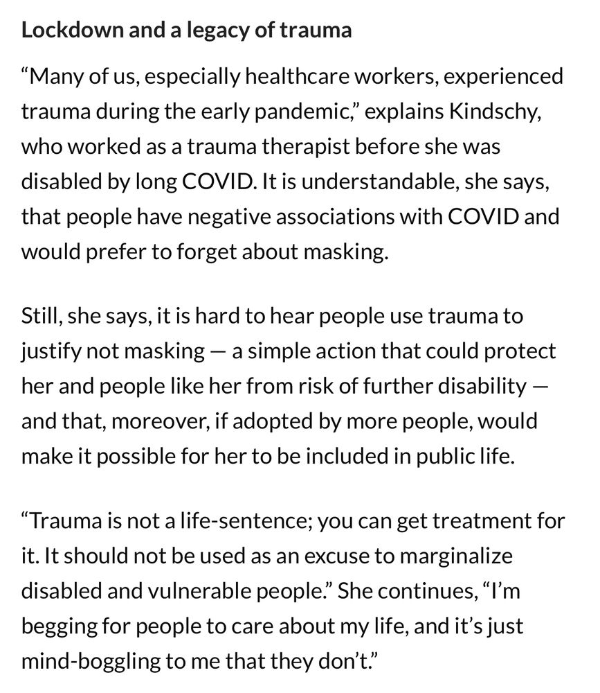 Lockdown and a legacy of trauma

“Many of us, especially healthcare workers, experienced trauma during the early pandemic,” explains Kindschy, who worked as a trauma therapist before she was disabled by long COVID. It is understandable, she says, that people have negative associations with COVID and would prefer to forget about masking.

Still, she says, it is hard to hear people use trauma to justify not masking — a simple action that could protect her and people like her from risk of further disability — and that, moreover, if adopted by more people, would make it possible for her to be included in public life.

“Trauma is not a life-sentence; you can get treatment for it. It should not be used as an excuse to marginalize disabled and vulnerable people.” She continues, “I’m begging for people to care about my life, and it’s just mind-boggling to me that they don’t.”