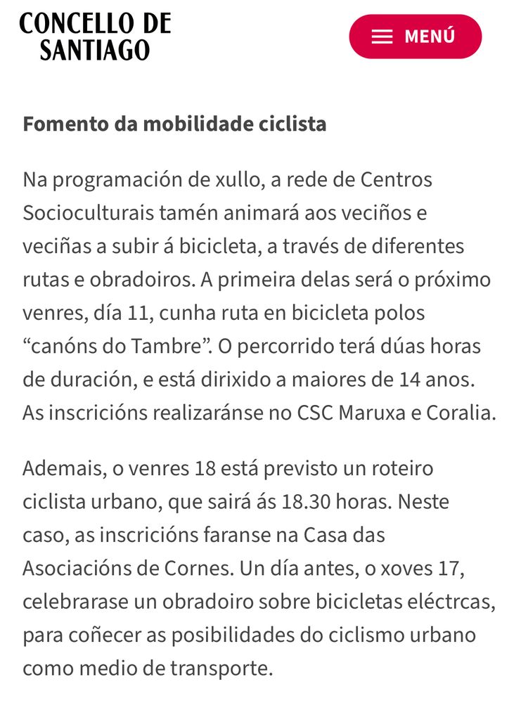 Na programación de xullo, a rede de Centros Socioculturais tamén animará aos veciños e veciñas a subir á bicicleta, a través de diferentes rutas e obradoiros. A primeira delas será o próximo venres, día 11, cunha ruta en bicicleta polos
"canóns do Tambre". O percorrido terá dúas horas de duración, e está dirixido a maiores de 14 anos.
As inscricións realizaránse no CSC Maruxa e Coralia.
Ademais, o venres 18 está previsto un roteiro ciclista urbano, que sairá ás 18.30 horas. Neste caso, as inscricións faranse na Casa das Asociacións de Cornes. Un día antes, o xoves 17, celebrarase un obradoiro sobre bicicletas eléctrcas, para coñecer as posibilidades do ciclismo urbano como medio de transporte.