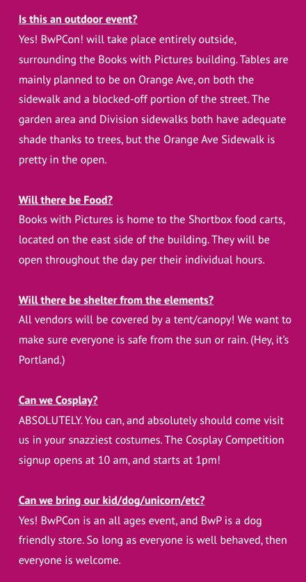 s this an outdoor event?
Yes! BwPCon! will take place entirely outside, surrounding the Books with Pictures building. Tables are mainly planned to be on Orange Ave, on both the sidewalk and a blocked-off portion of the street. The garden area and Division sidewalks both have adequate shade thanks to trees, but the Orange Ave Sidewalk is pretty in the open.

Will there be Food?
Books with Pictures is home to the Shortbox food carts, located on the east side of the building. They will be open throughout the day per their individual hours.

Will there be shelter from the elements?
All vendors will be covered by a tent/canopy! We want to make sure everyone is safe from the sun or rain. (Hey, it’s Portland.)

Can we Cosplay?
ABSOLUTELY. You can, and absolutely should come visit us in your snazziest costumes. The Cosplay Competition signup opens at 10 am, and starts at 1pm!

Can we bring our kid/dog/unicorn/etc?
Yes! BwPCon is an all ages event, and BwP is a dog friendly store. So long as everyone is well behaved, then everyone is welcome.