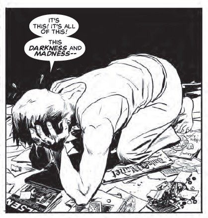 From Superman’s Pal Jimmy Olsen. New hardcover edition coming in June. 

Starkly lit black and white comics panel. Jimmy Olsen, in a sleeveless tee and old sweatpants, is on his elbows and knees in a dark, filthy SRO in Gotham City. His face is in his hands and he is miserable, saying “IT'S
THIS! IT'S ALL OF THIS! THIS DARKNESS AND MADNESS-“ 
Written by Matt Fraction. Drawn by Steve Lieber. Lettered by Clayton Cowles.
