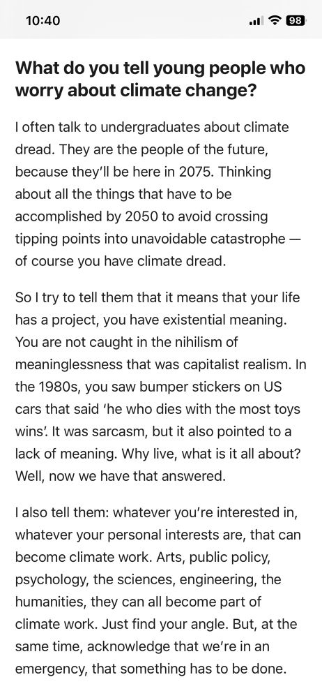 
What do you tell young people who worry about climate change?
I often talk to undergraduates about climate dread. They are the people of the future, because they'll be here in 2075. Thinking about all the things that have to be accomplished by 2050 to avoid crossing tipping points into unavoidable catastrophe - of course you have climate dread.
So I try to tell them that it means that your life has a project, you have existential meaning.

You are not caught in the nihilism of meaninglessness that was capitalist realism. In the 1980s, you saw bumper stickers on US cars that said 'he who dies with the most toys wins. It was sarcasm, but it also pointed to a lack of meaning. Why live, what is it all about?

Well, now we have that answered.
I also tell them: whatever you're interested in, whatever your personal interests are, that can become climate work. Arts, public policy, psychology, the sciences, engineering, the humanities, they can all become part of climate work. Just find your angle. But, at the same time, acknowledge that we're in an emergency, that something has to be done.