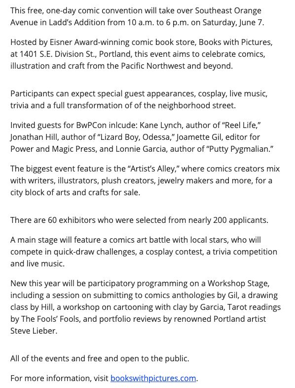 This free, one-day comic convention will take over Southeast Orange Avenue in Ladd’s Addition from 10 a.m. to 6 p.m. on Saturday, June 7.  Hosted by Eisner Award-winning comic book store, Books with Pictures, at 1401 S.E. Division St., Portland, this event aims to celebrate comics, illustration and craft from the Pacific Northwest and beyond.  Participants can expect special guest appearances, cosplay, live music, trivia and a full transformation of of the neighborhood street.  Invited guests for BwPCon inlcude: Kane Lynch, author of “Reel Life,” Jonathan Hill, author of “Lizard Boy, Odessa,” Joamette Gil, editor for Power and Magic Press, and Lonnie Garcia, author of “Putty Pygmalian.”  The biggest event feature is the “Artist’s Alley,” where comics creators mix with writers, illustrators, plush creators, jewelry makers and more, for a city block of arts and crafts for sale.  There are 60 exhibitors who were selected from nearly 200 applicants.  A main stage will feature a comics art battle with local stars, who will compete in quick-draw challenges, a cosplay contest, a trivia competition and live music.  New this year will be participatory programming on a Workshop Stage, including a session on submitting to comics anthologies by Gil, a drawing class by Hill, a workshop on cartooning with clay by Garcia, Tarot readings by The Fools’ Fools, and portfolio reviews by renowned Portland artist Steve Lieber.  All of the events and free and open to the public.  For more information, visit bookswithpictures.com.

Read more at: https://portlandtribune.com/2025/05/22/this-one-day-comic-convention-is-coming-to-ladds-addition/