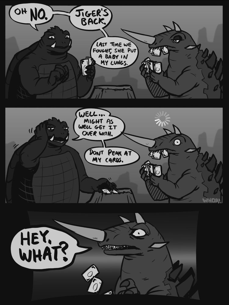 A 3 panel digital grey scale comic with Gamera and Barugon. Panel one shows them from the waist up as they play a card game on a rocky beach. Gamera is looking forward towards the viewer with a concerned expression, he is holding 3 cards. Gamera is saying: "Oh no.  Jiger's back.  Last time we fought she put a baby in my lungs." Across from him is Barugon, he has a board expression and is holding more cards in his front claws and his mouth. The second panel shows Gamera putting his cards down on a boulder as he holds his head with a tired expression. He is saying: "Well... might as well get it over with." Barugon is shown identically to the first panel, aside from his eye now being wide open and a "loading" wheel drawn above his head. The third panel is of Barugon from the shoulders up, he has a upset/concerned expression and has dropped the cards in his mouth. There is a large speech bubble beside him saying: "Hey, what?"
