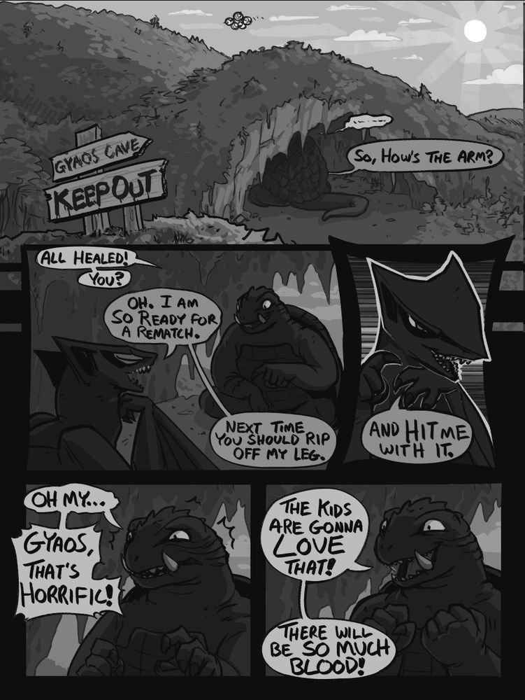 A 5 panel digital greyscale comic of Gamera and Gyaos from Gamera.

Panel 1 shows a grassy hill with a cave in it, it is midday and there is a sign in the foreground with the text “Gyaos Cave. Keep Out” written on it. Gamera’s tail and part of his shell are visible in the mouth of the cave and a voice from within is asking: “So, how’s the arm?”

Panel 2 shows the inside of the cave, where Gamera and Gyaos are sitting across from each other, both have calm expressions. Gamera is gesturing  to his forearm and saying: “All healed! You?” Gyaos replies with “Oh, I am so ready for a rematch. Next time you should rip off my leg.”

Panel 3 is a close up of Gyaos, he is smirking and continues by saying: “And hit me with it.”

Panel 4 shows Gamera from the shoulders up with a concerned expression. He says: “Oh my… Gyaos, that’s horrific!”

Panel 5 is identical except now Gamera appears excited, he continues with: “The kids are gonna LOVE that! There will be so much blood!”