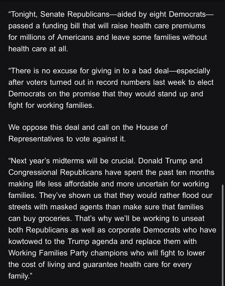 Tonight, Senate Republicans—aided by eight Democrats—passed a funding bill that will raise health care premiums for millions of Americans and leave some families without health care at all.

“There is no excuse for giving in to a bad deal—especially after voters turned out in record numbers last week to elect Democrats on the promise that they would stand up and fight for working families.

We oppose this deal and call on the House of Representatives to vote against it. 

“Next year’s midterms will be crucial. Donald Trump and Congressional Republicans have spent the past ten months making life less affordable and more uncertain for working families. They’ve shown us that they would rather flood our streets with masked agents than make sure that families can buy groceries. That’s why we’ll be working to unseat both Republicans as well as corporate Democrats who have kowtowed to the Trump agenda and replace them with Working Families Party champions who will fight to lower the cost of living and guarantee health care for every family.”

The full statement from Working Families Party 