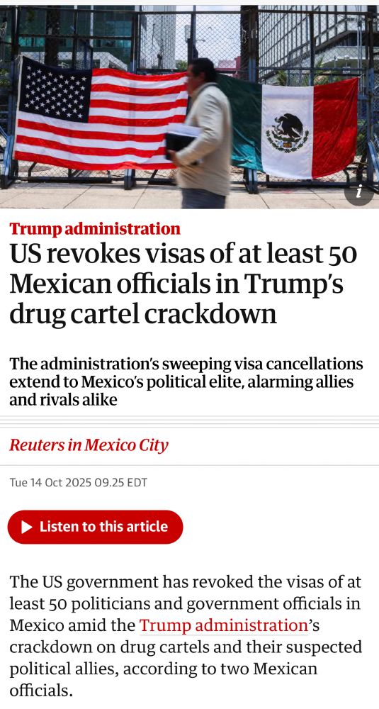 Screenshot of article from The Guardian/Reuters with photo of a person walking on a sidewalk past a Mexican flag and now in front of a US flag.

Headline:
Topic: Trump administration
Title: US revokes visas of at least 50 Mexican officials in Trump's drug cartel crackdown
Subtitle: The administration's sweeping visa cancellations extend to Mexico's political elite, alarming allies and rivals alike
Reuters in Mexico City
Tue 14 Oct 2025 09.25 EDT
• Listen to this article

The US government has revoked the visas of at least 50 politicians and government officials in Mexico amid the Trump administration's crackdown on drug cartels and their suspected political allies, according to two Mexican officials.