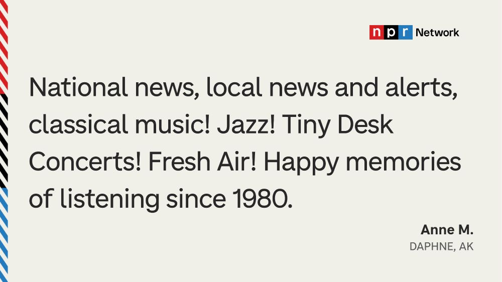 "National news, local news and alerts, classical music! Jazz! Tiny Desk Concerts! Fresh Air! Happy memories of listening since 1980." - Anne M., Daphne, AK