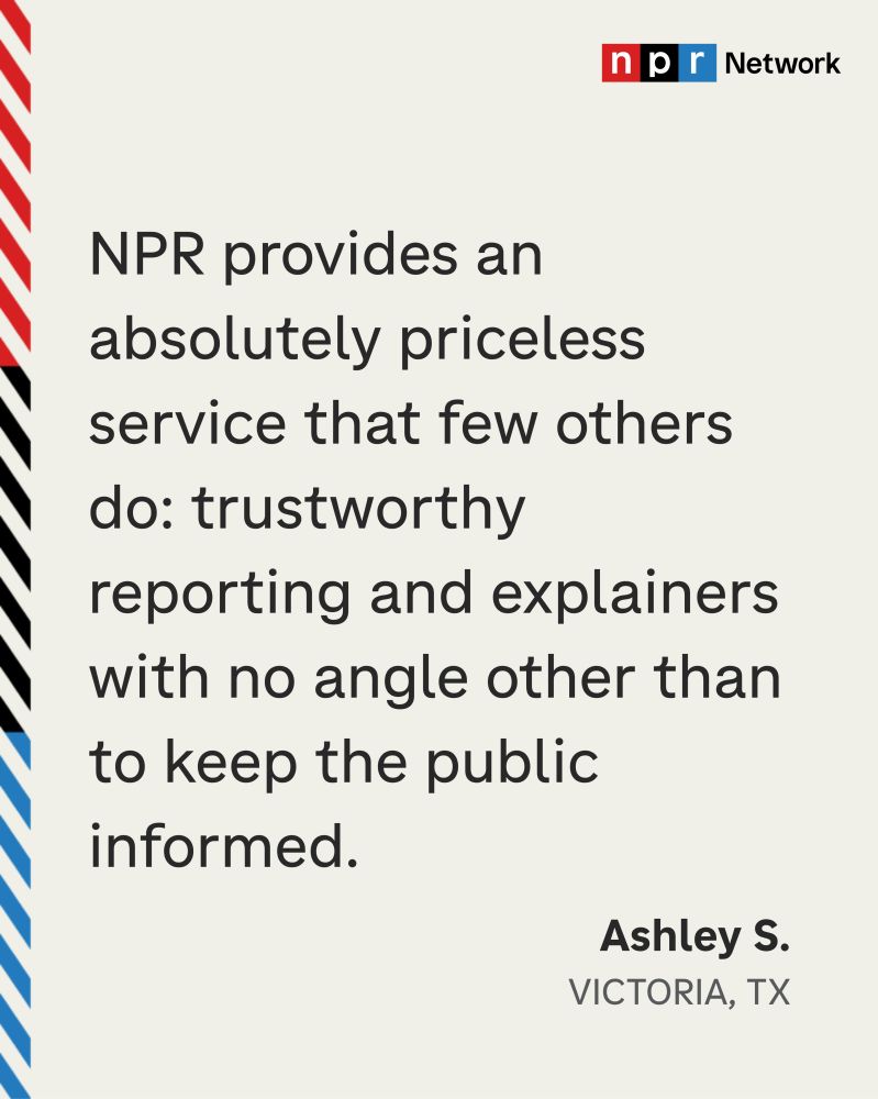 “NPR provides an absolutely priceless service that few others do: trustworthy reporting and explainers with no angle other than to keep the public informed.” Ashley S., Victoria, TX