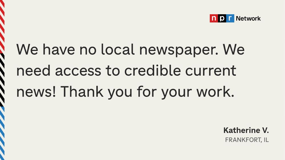 "We have no local newspaper. We need access to credible current news! Thank you for your work." - Katherine V., Frankfort, IL