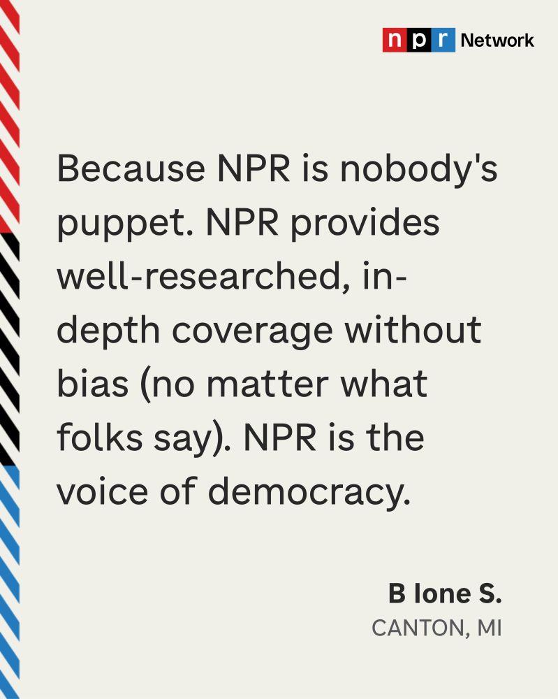 “Because NPR is nobody’s puppet. NPR provides well-researched, in-depth coverage without bias (no matter what folks say). NPR is the voice of democracy.” -B lone S., Canton, MI