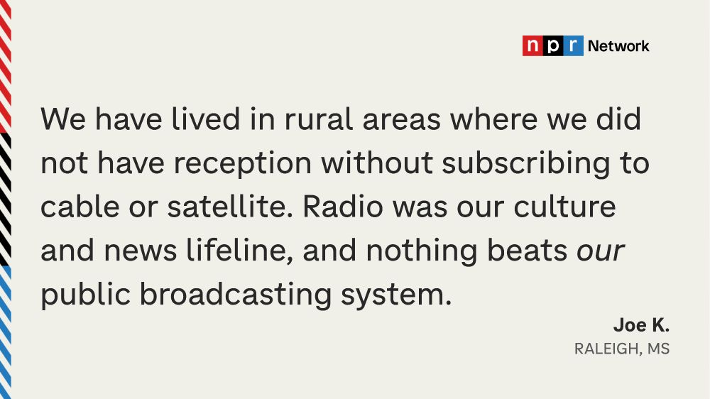 "We have lived in rural areas where we did not have reception without subscribing to cable to satellite. Radio was our culture and news lifeline, and nothing beats OUR public broadcasting system." - Joe K., Raleigh, MS