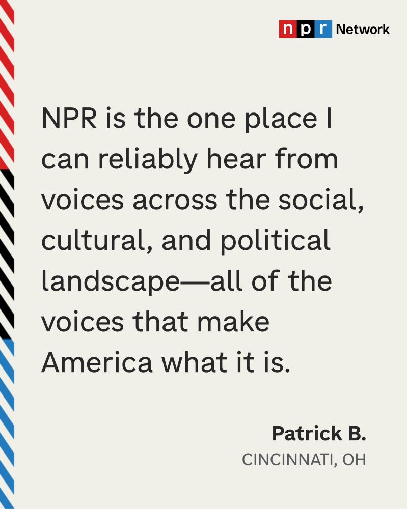 "NPR is the one place I can reliably hear from voices across the social, cultural and political landscape — all of the voices that make America what it is." - Patrick B., Cincinnati, OH