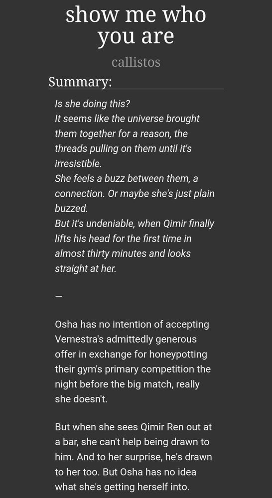 screenshot of fic summary on ao3:
show me who you are by callistos

Summary:
Is she doing this?
It seems like the universe brought them together for a reason, the threads pulling on them until it's irresistible.
She feels a buzz between them, a connection. Or maybe she's just plain buzzed.
But it's undeniable, when Qimir finally lifts his head for the first time in almost thirty minutes and looks straight at her.

—

Osha has no intention of accepting Vernestra's admittedly generous offer in exchange for honeypotting their gym's primary competition the night before the big match, really she doesn't.

But when she sees Qimir Ren out at a bar, she can't help being drawn to him. And to her surprise, he's drawn to her too. But Osha has no idea what she's getting herself into.