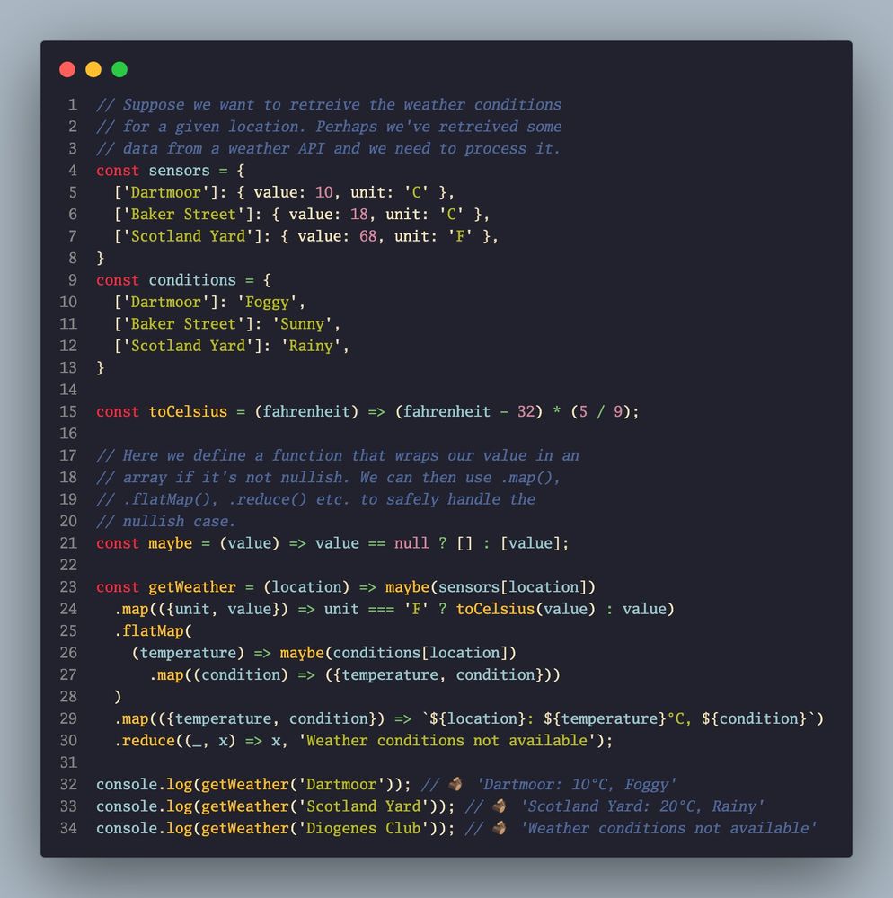 Screenshot of a code snippet showing the use of an array tuple as a Maybe construct. Code reads as follows:

// Suppose we want to retreive the weather conditions
// for a given location. Perhaps we've retreived some
// data from a weather API and we need to process it.
const sensors = {
  ['Dartmoor']: { value: 10, unit: 'C' },
  ['Baker Street']: { value: 18, unit: 'C' },
  ['Scotland Yard']: { value: 68, unit: 'F' },
}
const conditions = {
  ['Dartmoor']: 'Foggy',
  ['Baker Street']: 'Sunny',
  ['Scotland Yard']: 'Rainy',
}

const toCelsius = (fahrenheit) => (fahrenheit - 32) * (5 / 9);

// Here we define a function that wraps our value in an
// array if it's not nullish. We can then use .map(),
// .flatMap(), .reduce() etc. to safely handle the
// nullish case.
const maybe = (value) => value == null ? [] : [value];

const getWeather = (location) => maybe(sensors[location])
  .map(({unit, value}) => unit === 'F' ? toCelsius(value) : value)
  .flatMap(
    (temperature) => maybe(conditions[location])
      .map((condition) => ({temperature, condition}))
  )
  .map(({temperature, condition}) => `${location}: ${temperature}°C, ${condition}`)
  .reduce((_, x) => x, 'Weather conditions not available');

console.log(getWeather('Dartmoor')); // 🪵 'Dartmoor: 10°C, Foggy'
console.log(getWeather('Scotland Yard')); // 🪵 'Scotland Yard: 20°C, Rainy'
console.log(getWeather('Diogenes Club')); // 🪵 'Weather conditions not available'