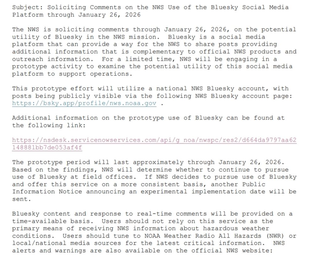 The NWS is soliciting comments through January 26, 2026, on the potential 
utility of Bluesky in the NWS mission. Bluesky is a social media 
platform that can provide a way for the NWS to share posts providing 
additional information that is complementary to official NWS products and 
outreach information. For a limited time, NWS will be engaging in a 
prototype activity to examine the potential utility of this social media 
platform to support operations.
This prototype effort will utilize a national NWS Bluesky account, with 
posts being publicly visible via the following NWS Bluesky account page: 
https://bsky.app/profile/nws.noaa.gov .
Additional information on the prototype use of Bluesky can be found at 
the following link:
https://nsdesk.servicenowservices.com/api/g_noa/nwspc/res2/d664da9797aa62
148881bb7de053af4f
The prototype period will last approximately through January 26, 2026. 
Based on the findings, NWS will determine whether to continue to pursue 
use of Bluesky at field offices. If NWS decides to pursue use of Bluesky 
and offer this service on a more consistent basis, another Public 
Information Notice announcing an experimental implementation date will be 
sent.
Bluesky content and response to real-time comments will be provided on a 
time-available basis. Users should not rely on this service as the 
primary means of receiving NWS information about hazardous weather 
conditions. Users should tune to NOAA Weather Radio All Hazards (NWR) or 
local/national media sources for the latest critical information. NWS 
alerts and warnings are also available on the official NWS website: