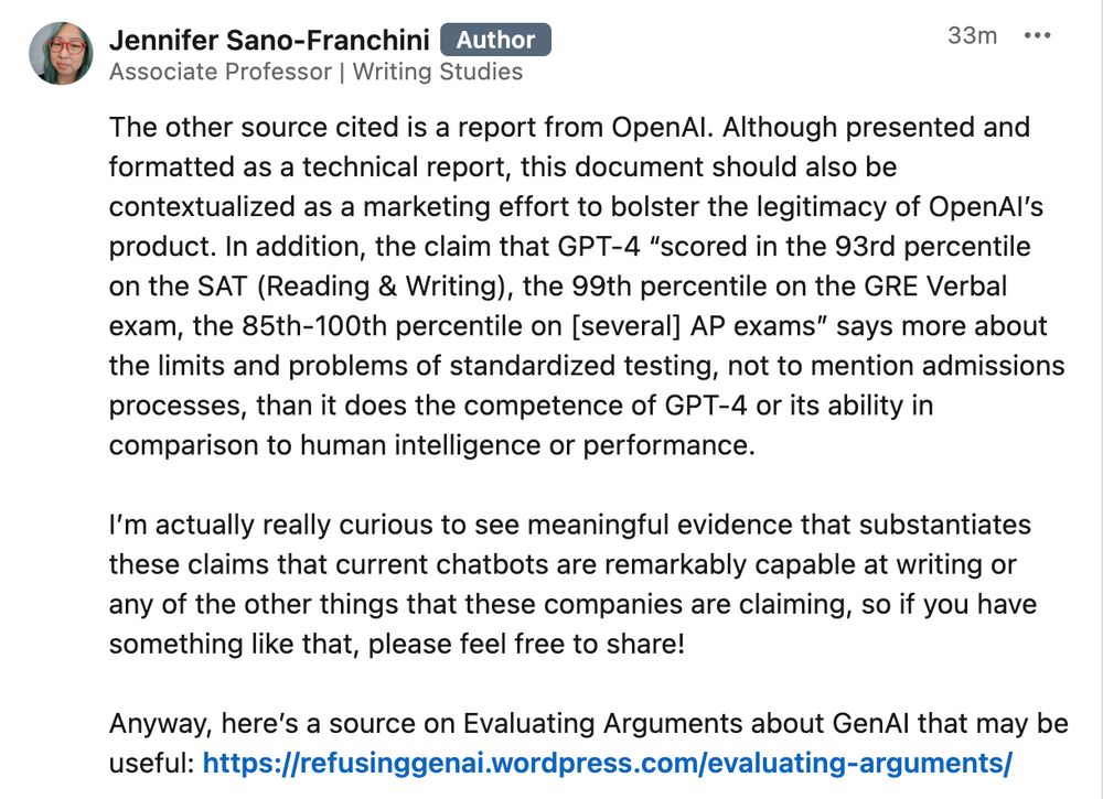 Part 2 of the LinkedIn post: 

Ch. 2 Technical Performance appears to rely heavily on self-reporting by AI companies, which should therefore be interpreted as potential or likely marketing arguments. In addition, there’s a heavy reliance on the method of benchmarking. Not only is benchmarking limited as the report itself acknowledges on pp. 100–102, but benchmarks are also often more reflective of the values of the companies & orgs that set them—including their views of “human ability”—than anything else. 

For instance, the report mentions the Turing test as a longstanding benchmark. I think we need to be clear that the Turing test is a measure of whether people can tell the difference between a chatbot and a human writer—which I think most would agree that it’s quite difficult if not impossible to tell at this point—and not the actual “intelligence” of an LLM chatbot as some might presume, nor its efficacy by any number of other metrics.

The other source cited is a report from OpenAI. Although presented and formatted as a technical report, this document should also be contextualized as a marketing effort to bolster the legitimacy of OpenAI’s product. In addition, the claim that GPT-4 “scored in the 93rd percentile on the SAT (Reading & Writing), the 99th percentile on the GRE Verbal exam, the 85th-100th percentile on [several] AP exams” says more about the limits and problems of standardized testing, not to mention admissions processes, than it does the competence of GPT-4 or its ability in comparison to human intelligence or performance. 

I’m actually really curious to see meaningful evidence that substantiates these claims that current chatbots are remarkably capable at writing or any of the other things that these companies are claiming, so if you have something like that, please feel free to share!

Anyway, here’s a source on Evaluating Arguments about GenAI that may be useful: https://refusinggenai.wordpress.com/evaluating-arguments/ 