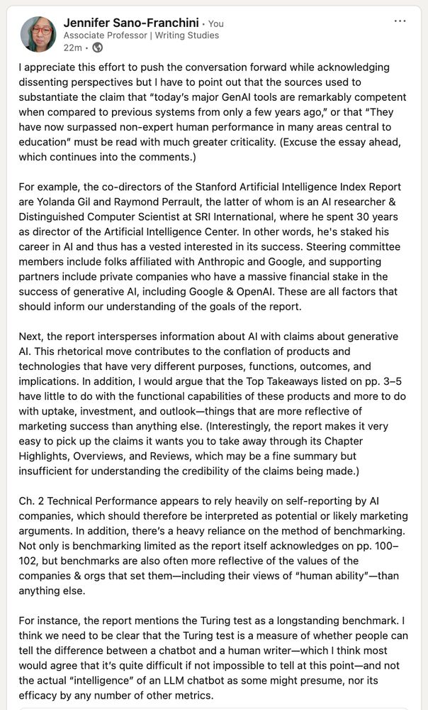 LinkedIn post that begins: I appreciate this effort to push the conversation forward while acknowledging dissenting perspectives but I have to point out that the sources used to substantiate the claim that “today’s major GenAI tools are remarkably competent when compared to previous systems from only a few years ago,” or that “They have now surpassed non-expert human performance in many areas central to education” must be read with much greater criticality. (Excuse the essay ahead, which continues into the comments.)

For example, the co-directors of the Stanford Artificial Intelligence Index Report are Yolanda Gil and Raymond Perrault, the latter of whom is an AI researcher & Distinguished Computer Scientist at SRI International, where he spent 30 years as director of the Artificial Intelligence Center. In other words, he's staked his career in AI and thus has a vested interested in its success. Steering committee members include folks affiliated with Anthropic and Google, and supporting partners include private companies who have a massive financial stake in the success of generative AI, including Google & OpenAI. These are all factors that should inform our understanding of the goals of the report.

Next, the report intersperses information about AI with claims about generative AI. This rhetorical move contributes to the conflation of products and technologies that have very different purposes, functions, outcomes, and implications. In addition, I would argue that the Top Takeaways listed on pp. 3–5 have little to do with the functional capabilities of these products and more to do with uptake, investment, and outlook—things that are more reflective of marketing success than anything else. (Interestingly, the report makes it very easy to pick up the claims it wants you to take away through its Chapter Highlights, Overviews, and Reviews, which may be a fine summary but insufficient for understanding the credibility of the claims being made.)