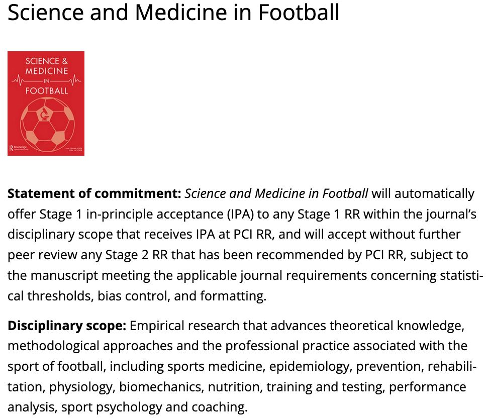 Statement of commitment: Science and Medicine in Football will automatically offer Stage 1 in-principle acceptance (IPA) to any Stage 1 RR within the journal’s disciplinary scope that receives IPA at PCI RR, and will accept without further peer review any Stage 2 RR that has been recommended by PCI RR, subject to the manuscript meeting the applicable journal requirements concerning statistical thresholds, bias control, and formatting.

Disciplinary scope: Empirical research that advances theoretical knowledge, methodological approaches and the professional practice associated with the sport of football, including sports medicine, epidemiology, prevention, rehabilitation, physiology, biomechanics, nutrition, training and testing, performance analysis, sport psychology and coaching.