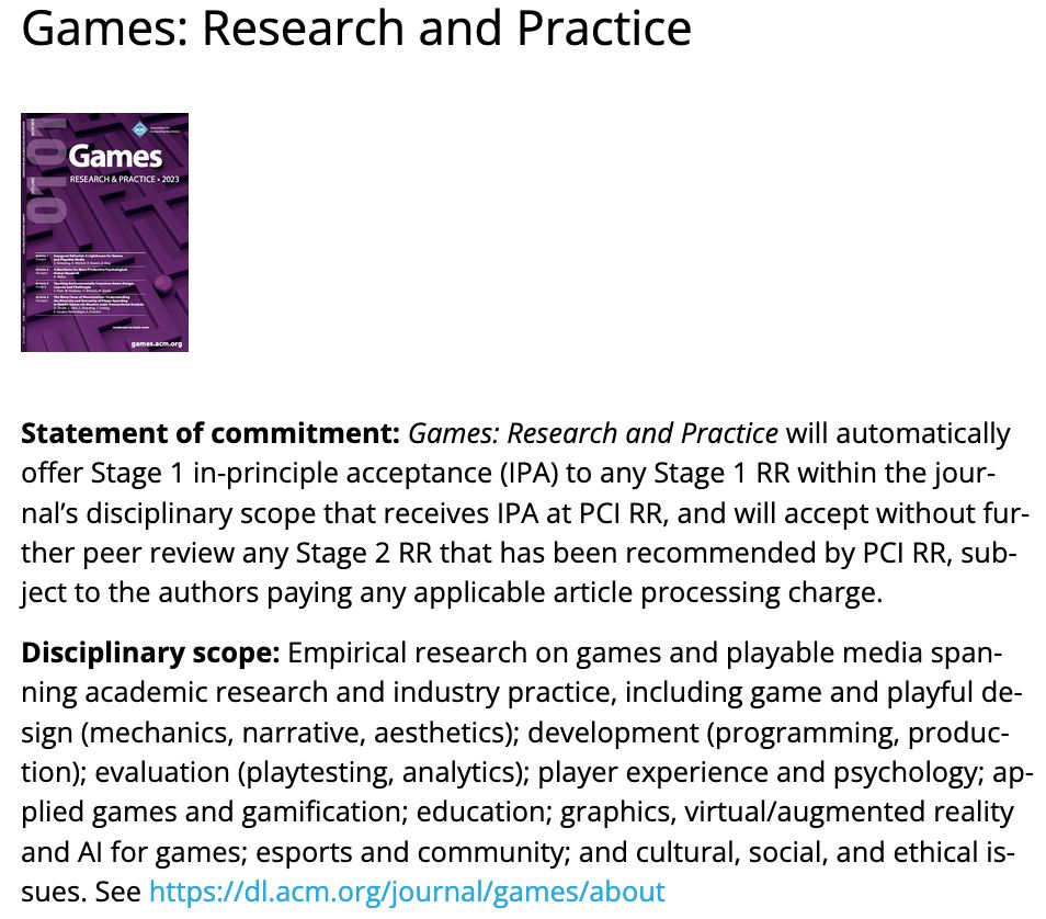 Statement of commitment: Games: Research and Practice will automatically offer Stage 1 in-principle acceptance (IPA) to any Stage 1 RR within the journal’s disciplinary scope that receives IPA at PCI RR, and will accept without further peer review any Stage 2 RR that has been recommended by PCI RR, subject to the authors paying any applicable article processing charge.

Disciplinary scope: Empirical research on games and playable media spanning academic research and industry practice, including game and playful design (mechanics, narrative, aesthetics); development (programming, production); evaluation (playtesting, analytics); player experience and psychology; applied games and gamification; education; graphics, virtual/augmented reality and AI for games; esports and community; and cultural, social, and ethical issues.