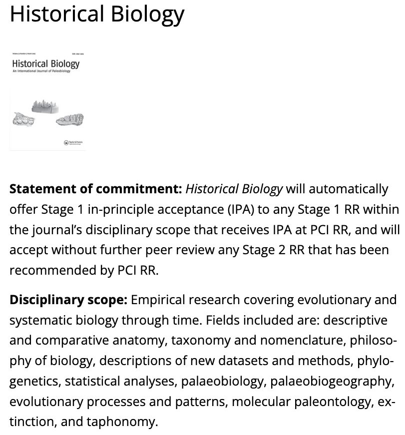 Statement of commitment: Historical Biology will automatically offer Stage 1 in-principle acceptance (IPA) to any Stage 1 RR within the journal’s disciplinary scope that receives IPA at PCI RR, and will accept without further peer review any Stage 2 RR that has been recommended by PCI RR.

Disciplinary scope: Empirical research covering evolutionary and systematic biology through time. Fields included are: descriptive and comparative anatomy, taxonomy and nomenclature, philosophy of biology, descriptions of new datasets and methods, phylogenetics, statistical analyses, palaeobiology, palaeobiogeography, evolutionary processes and patterns, molecular paleontology, extinction, and taphonomy.
