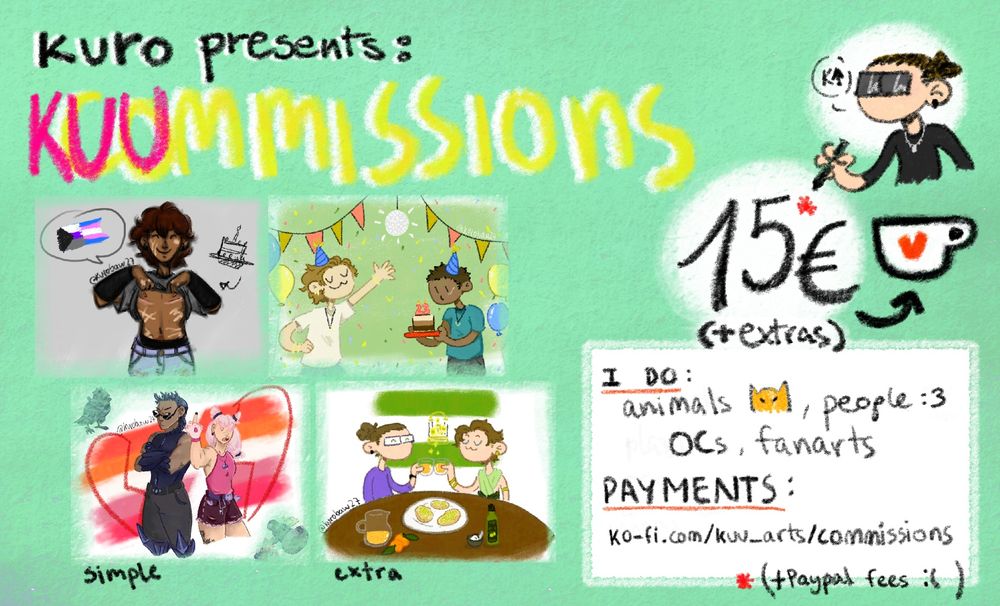 kuro presents: kuummissions 
15 euros más extras, y un asterisco rojo al lado del 15 que lleva a la letra pequeña, 15 más las tasas de paypal.
i do: animals, people, OCs, fanarts
payments en mi página de kofi: ko-fi.com/kuu_arts/commissions
hay cuatro ilustraciones de ejemplo, dos simples (izquierda) y dos con fondo (añadido extra, derecha). 
Izquierda arriba: Neil Josten con cicatrices de mastectomía (pelirrojo oscuro, piel oscura y cicatrices claras).
Izquierda abajo: dos sáficas basadas en pokemon, de fondo hay una bandera lésbica.
Derecha arriba: Nize y Sasha, protagonistas de Larga vida al rey, vestidos con gorros de fiesta y una tarta de cumpleaños, Hay globos y confeti y una bola de discoteca, cuelgan dos hileras de banderines del techo.
Derecha abajo: Yo y Nize brindando con zumo de naranja detrás de una mesa con un plato de tostadas con aceite y azúcar, una aceitera, un cuenco con azúcar, una jarra de zumo de naranja y naranjas. De fondo hay una bandera de Andalucía.