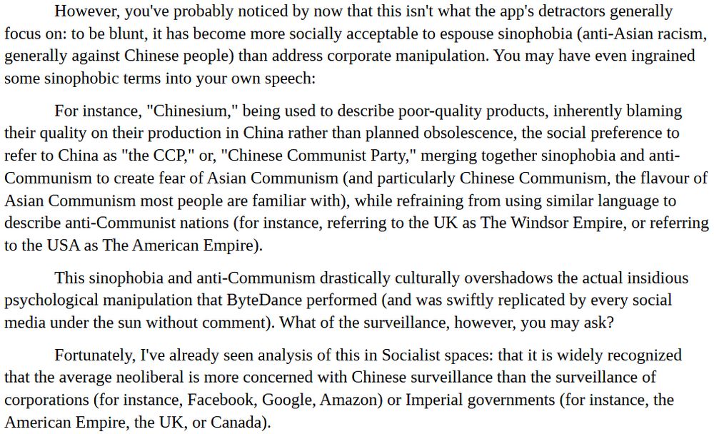 However, you've probably noticed by now that this isn't what the app's detractors generally focus on: to be blunt, it has become more socially acceptable to espouse sinophobia (anti-Asian racism, generally against Chinese people) than address corporate manipulation. You may have even ingrained some sinophobic terms into your own speech:

For instance, "Chinesium," being used to describe poor-quality products, inherently blaming their quality on their production in China rather than planned obsolescence, the social preference to refer to China as "the CCP," or, "Chinese Communist Party," merging together sinophobia and anti-Communism to create fear of Asian Communism (and particularly Chinese Communism, the flavour of Asian Communism most people are familiar with), while refraining from using similar language to describe anti-Communist nations (for instance, referring to the UK as The Windsor Empire, or referring to the USA as The American Empire).

This sinophobia and anti-Communism drastically culturally overshadows the actual insidious psychological manipulation that ByteDance performed (and was swiftly replicated by every social media under the sun without comment). What of the surveillance, however, you may ask?

Fortunately, I've already seen analysis of this in Socialist spaces: that it is widely recognized that the average neoliberal is more concerned with Chinese surveillance than the surveillance of corporations (for instance, Facebook, Google, Amazon) or Imperial governments (for instance, the American Empire, the UK, or Canada).