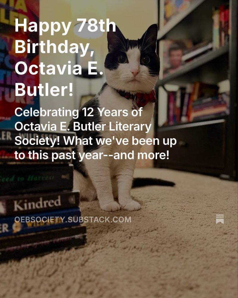 Image of a cat standing next to books written by Octavia E. Butler with the text, "Happy 78th Birthday, Octavia E. Butler! Celebrating 12 Years of Octavia E. Butler Literary Society! What we've been up to this past year--and more!" At the bottom is a link to the Society's blog hosted on Substack. oebsociety.substack.com