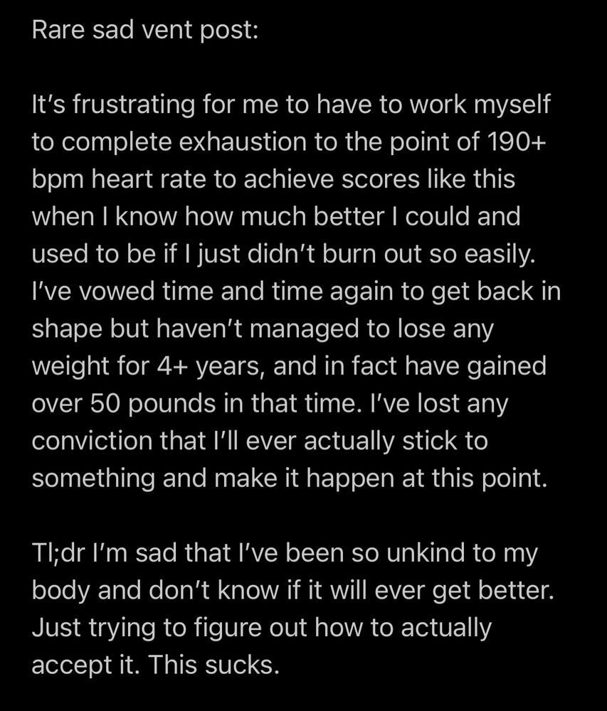 Rare sad vent post:

It’s frustrating for me to have to work myself to complete exhaustion to the point of 190+ bpm heart rate to achieve scores like this when I know how much better I could and used to be if I just didn’t burn out so easily. I’ve vowed time and time again to get back in shape but haven’t managed to lose any weight for 4+ years, and in fact have gained over 50 pounds in that time. I’ve lost any conviction that I’ll ever actually stick to something and make it happen at this point.

Tl;dr I’m sad that I’ve been so unkind to my body and don’t know if it will ever get better. Just trying to figure out how to actually accept it. This sucks.