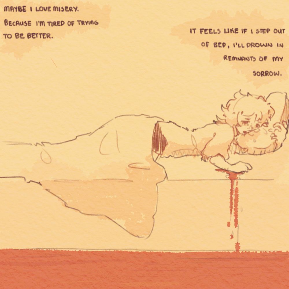 Maybe I love misery.
Because I'm tired of trying to be better.

It feels like if I get out of bed, I'll drown in remnants of my own sorrow.