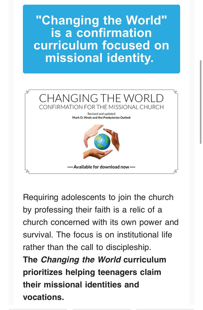 A screenshot promoting a confirmation curriculum in the PC(USA). It says the following: 

"Changing the World" is a confirmation curriculum focused on missional identity.


CHANGING THE WORLD
CONFIRMATION FOR THE MISSIONAL CHURCH

Revised and updated

Mark D. Hinds and the Presbyterian Outlook

[in this space is an illustration of three human hands of different colors, surrounding earth in a circle] 

— Available for download now —

Requiring adolescents to join the church by professing their faith is a relic of a church concerned with its own power and survival. The focus is on institutional life rather than the call to discipleship. The Changing the World curriculum prioritizes helping teenagers claim their missional identities and vocations. [this final sentence is printed in bold].