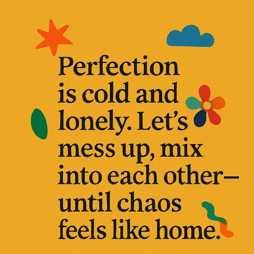 Text: Perfection is cold and lonely. Let's mess up, mix into each other—until chaos feels like home.
