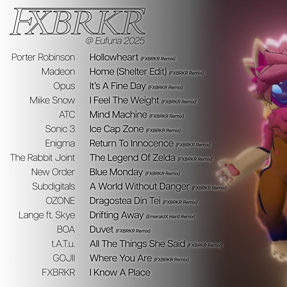 A setlist for Foxbreaker at Eufuria 2025 in Albany, New York. The list is as follows:

Porter Robinson's "Hollowheart", Foxbreaker remix.
Madeon's "Home", Shelter Live Edit, Foxbreaker remix.
Opus's "It's A Fine Day", Foxbreaker remix.
Miike Snow's "I Feel The Weight", Foxbreaker remix.
ATC's "Mind Machine", Foxbreaker remix.
"Ice Cap Zone" from Sonic 3, Foxbreaker remix.
Engima's "Return To Innocence, Foxbreaker remix.
The Rabbit Joint's "The Legend of Zelda", Foxbreaker remix.
New Order's "Blue Monday", Foxbreaker remix.
Subdigitals' "A World Without Danger", Foxbreaker remix.
OZONE's "Dragostea Din Tei", Foxbreaker remix.
"Drifting Away" by Lange featuring Skye, EmeraldX's Hard Remix.
Bôa's "Duvet", Foxbreaker remix.
Tatu's "All The Things She Said", Foxbreaker remix.
GOJII's "Where You Are", Foxbreaker remix.
Foxbreaker's "I Know A Place".