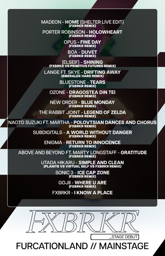 FXBRKR's set list from Furcationland, its stage debut.
A mostly black-and-white wall of text, in a darkened square over the original poster.

MADEON - HOME (SHELTER LIVE EDIT)
(FXBRKR Remix)

PORTER ROBINSON - HOLOWHEART
(FXBRKR Remix)

OPUS - FINE DAY
(FXBRKR Remix)

BOA - DUVET
(FXBRKR Remix)

{ELSEIF} - SHINING
(FXBRKR vs PRIMITIVE FUTURES Remix)

LANGE ft. SKYE - DRIFTING AWAY
(EMERALDX HARD Remix)

BLUESTONE - TEARS
(FXBRKR Remix)

OZONE - DRAGOSTEA DIN TEI
(FXBRKR Remix)

NEW ORDER - BLUE MONDAY
(FXBRKR Remix)

THE RABBIT JOINT - LEGEND OF ZELDA
(FXBRKR Remix)

NAOTO SUZUKI ft. MARTHA - POLOVTSIAN DANCES AND CHORUS
(FXBRKR Remix)

SUBDIGITALS - A WORLD WITHOUT DANGER
(FXBRKR Remix)

ENIGMA - RETURN TO INNOCENCE
(FXBRKR Remix)

ABOVE AND BEYOND ft. MARTY LONGSTAFF - GRATITUDE
(FXBRKR Remix)

UTADA HIKARU - SIMPLE AND CLEAN
(PLANITB vs VIRTUAL SELF vs FXBRKR Remix)

SONIC 3 - ICE CAP ZONE
(FXBRKR Remix)

GOJII - WHERE U ARE
(FXBRKR Remix)

FXBRKR - I KNOW A PLACE