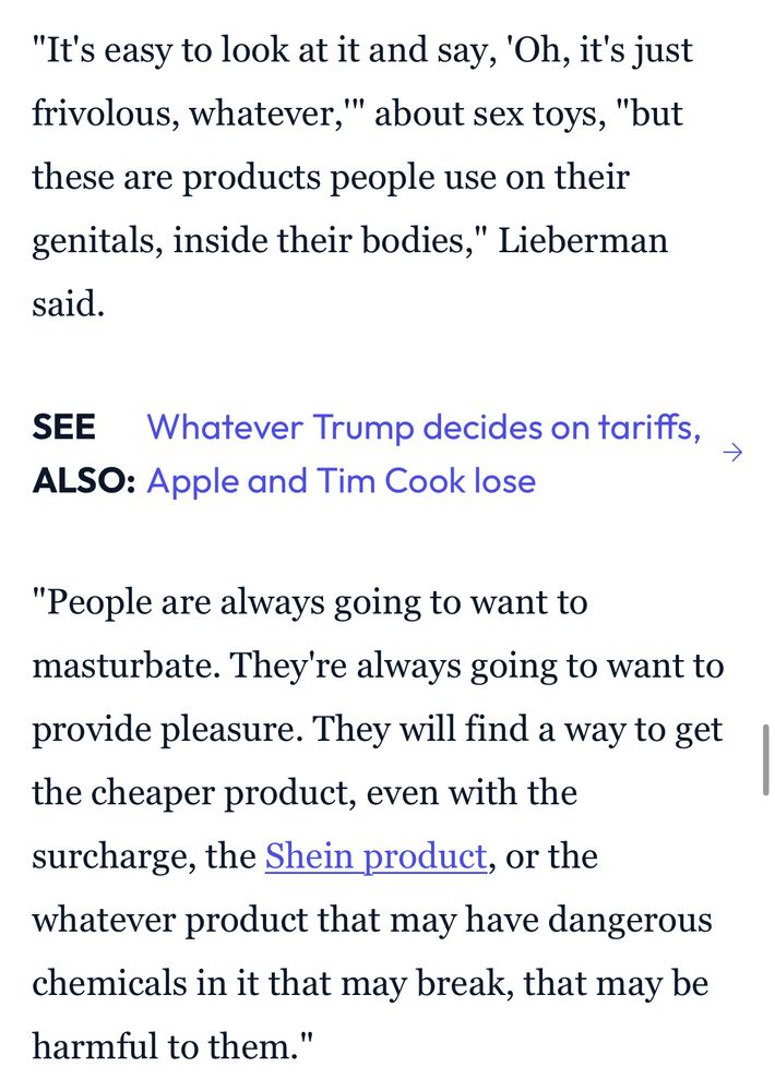 "It's easy to look at it and say, 'Oh, it's just frivolous, whatever,"' about sex toys, "but these are products people use on their genitals, inside their bodies," Lieberman said.

"People are always going to want to masturbate. They're always going to want to provide pleasure. They will find a way to get the cheaper product, even with the surcharge, the Shein product, or the whatever product that may have dangerous chemicals in it that may break, that may be harmful to them.