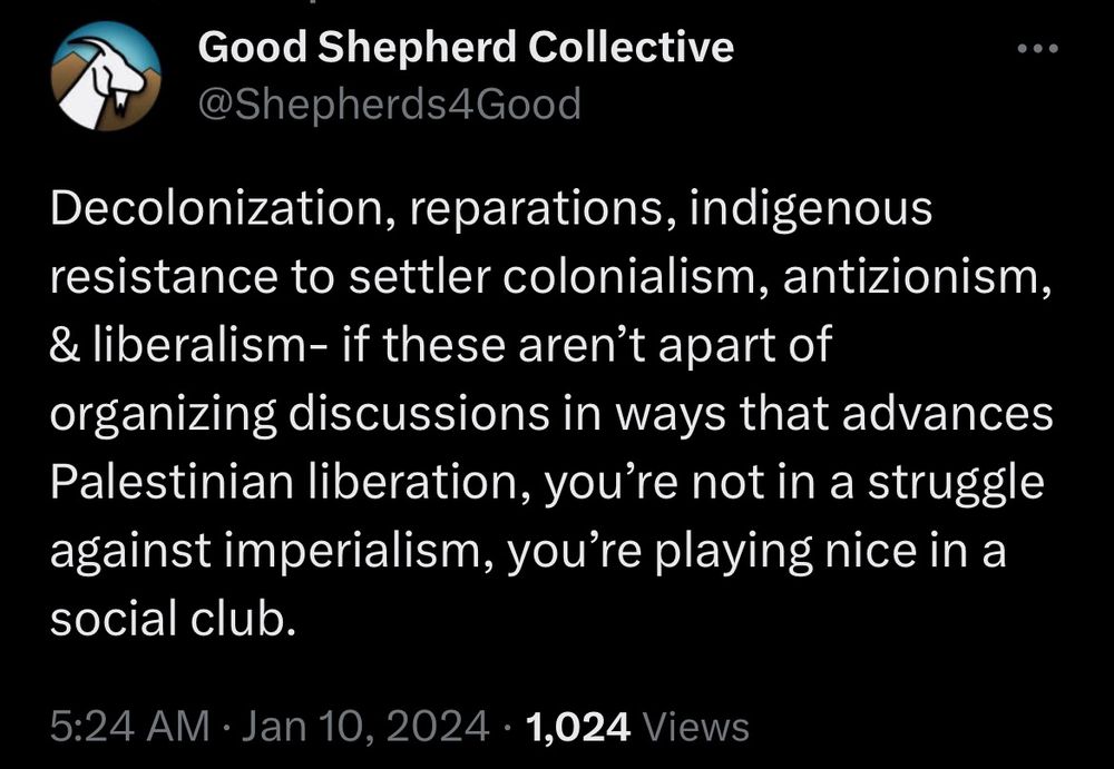 Tweet from Good Shepherd Collective that says - Decolonization, reparations, indigenous resistance to settler colonialism, antizionism, & liberalism- if these aren’t apart of organizing discussions in ways that advances Palestinian liberation, you’re not in a struggle against imperialism, you’re playing nice in a social club.