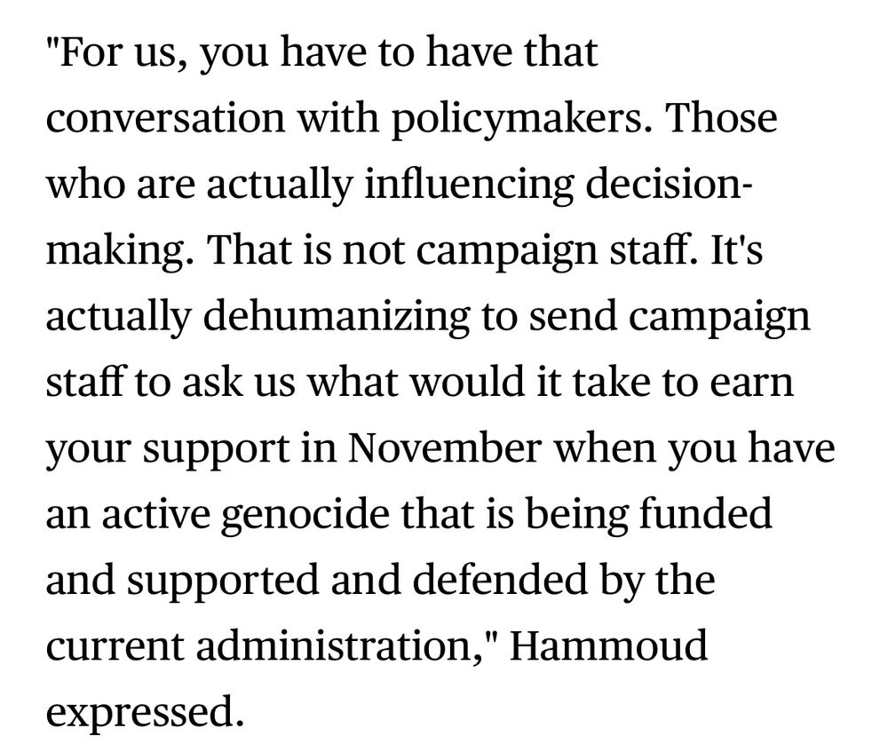 Screenshot from article saying: “"For us, you have to have that conversation with policymakers. Those who are actually influencing decision-making. That is not campaign staff. It's actually dehumanizing to send campaign staff to ask us what would it take to earn your support in November when you have an active genocide that is being funded and supported and defended by the current administration," Hammoud expressed.”