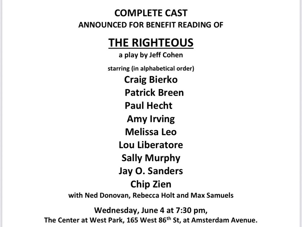 The complete cast list for the benefit reading of The Righteous, a play by Jeff Cohen. Starring Craig Bierko, Patrick Breen, Paul Hecht, Amy Irving, Melissa Leo, Lou Liberatore, Sally Murphy, Jay O. Sanders, Chip Zien, with Ned Donovan, Rebecca Holt, and Max Samuels. Wednesday, June 4 at 7:30pm. The Center at West Park, 165 West 86th St, at Amsterdam Avenue
