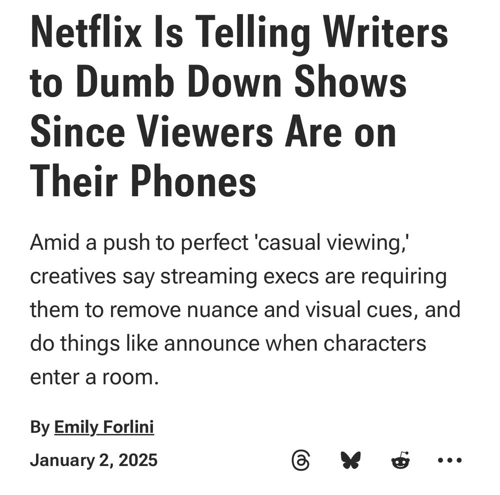 Netflix Is Telling Writers to Dumb Down Shows Since Viewers Are on Their Phones
Amid a push to perfect 'casual viewing,' creatives say streaming execs are requiring them to remove nuance and visual cues, and do things like announce when characters enter a room.
By Emily Forlini
January 2, 2025