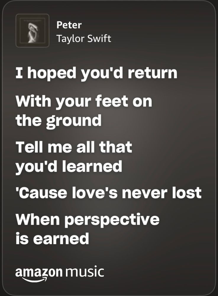 Lyrics to Peter by taylor swift
I hoped you’d return / with your feet on the ground / tell me all that you’d learned / ‘cause love’s never lost / when perspective is earned