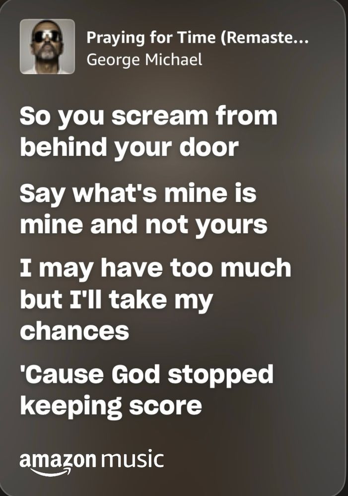 Lyrics from George Michael “praying for time”

So you scream from behind your door
Say what's mine is mine and not yours
I may have too much but I'll take my chances
'Cause God's stopped keeping score