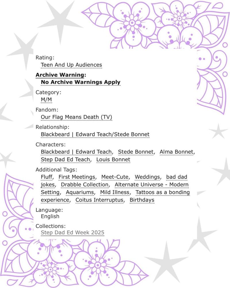 image with tattoo style purple flowers and leaves in the upper right and lower left corners with grey stars in the upper left and lower right corners. A white text box partially covers the flower design and says: 

Rating:
Teen And Up Audiences

Archive Warning:
No Archive Warnings Apply

Category:
M/M

Fandom:
Our Flag Means Death (TV)

Relationship:
Blackbeard | Edward Teach/Stede Bonnet

Characters:
Blackbeard | Edward Teach. Stede Bonne, tAlma Bonnet, Step Dad Ed Teach, Louis Bonnet

Additional Tags:
Fluff, First Meetings, Meet-Cute, Weddings, bad dad jokes, Drabble Collection, Alternate Universe - Modern Setting, Aquariums, Mild Illness, Tattoos as a bonding experience, Coitus Interruptus, Birthdays

Language:
English

Collections:
Step Dad Ed Week 2025
