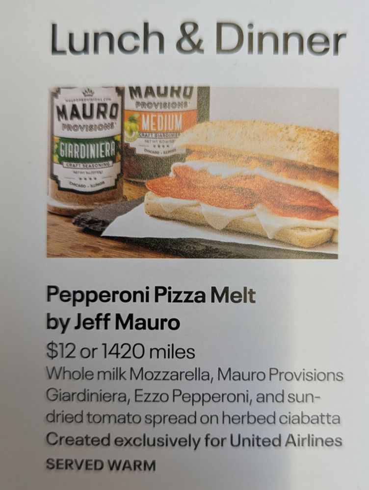 Pepperoni Pizza Melt by Jeff Mauro

$12 or 1420 miles

Whole milk Mozzarella, Mauro Provisions Giardiniera, Ezzo Pepperoni, and sun-dried tomato spread on herbed ciabatta Created exclusively for United Airlines

SERVED WARM