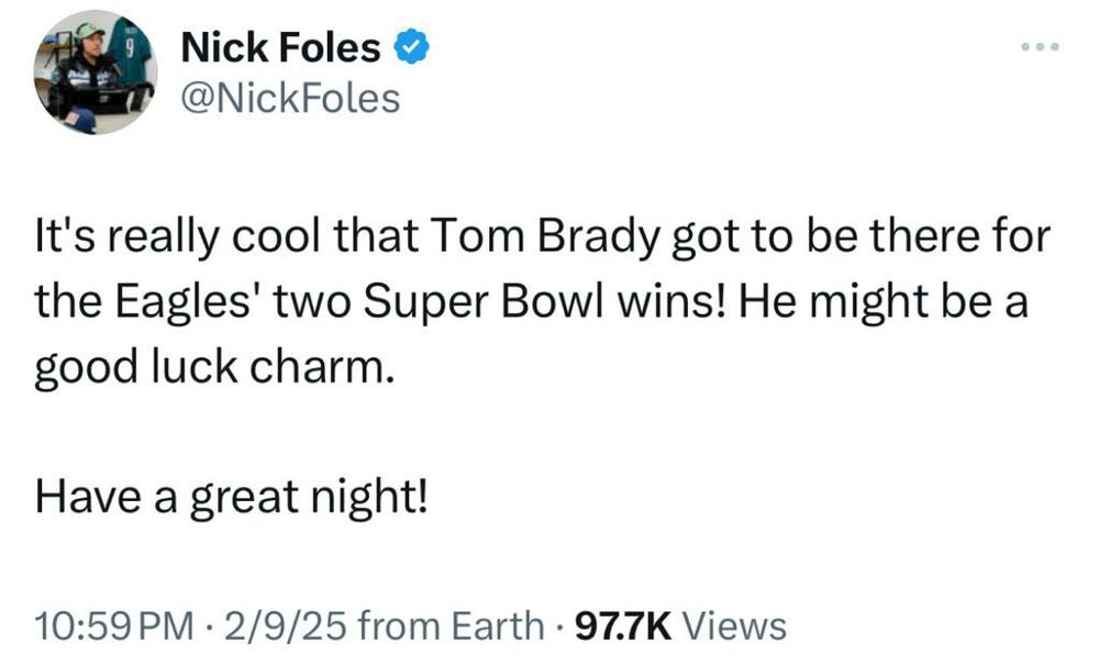 Nick Foles

@NickFoles

...

It's really cool that Tom Brady got to be there for the Eagles' two Super Bowl wins! He might be a good luck charm.

Have a great night!

10:59 PM

2/9/25 from Earth