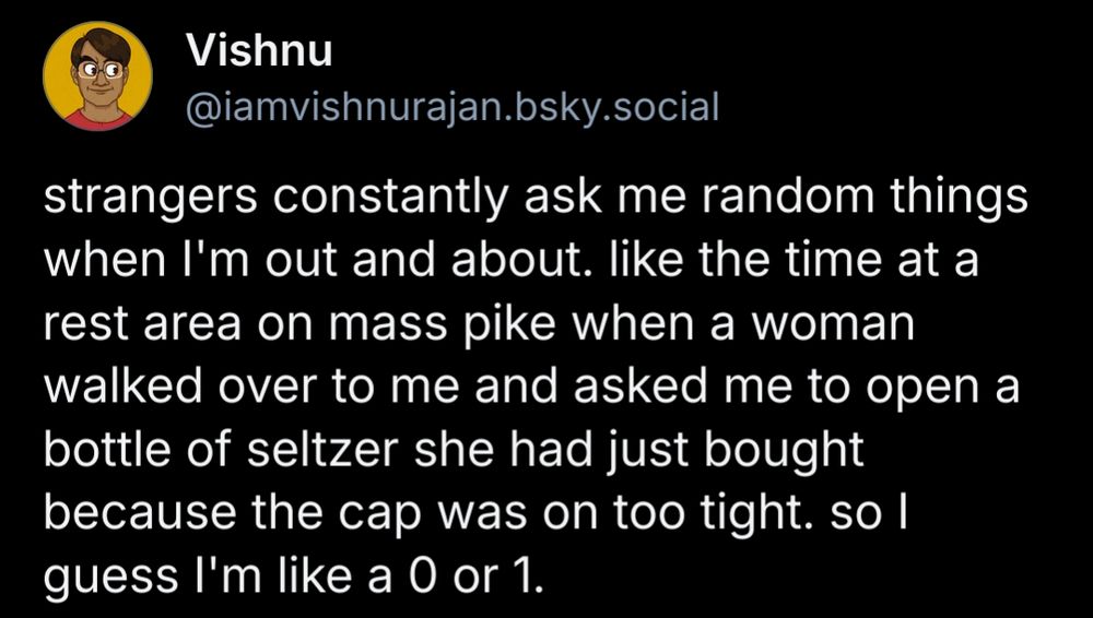strangers constantly ask me random things when I'm out and about. like the time at a rest area on mass pike when a woman walked over to me and asked me to open a bottle of seltzer she had just bought because the cap was on too tight. so I guess I'm like a 0 or 1.