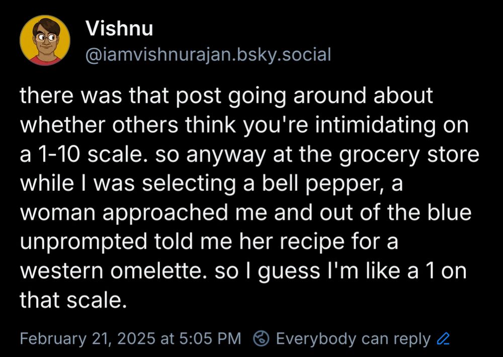 there was that post going around about whether others think you're intimidating on a 1-10 scale. so anyway at the grocery store while I was selecting a bell pepper, a woman approached me and out of the blue unprompted told me her recipe for a western omelette. so I guess I'm like a 1 on that scale.