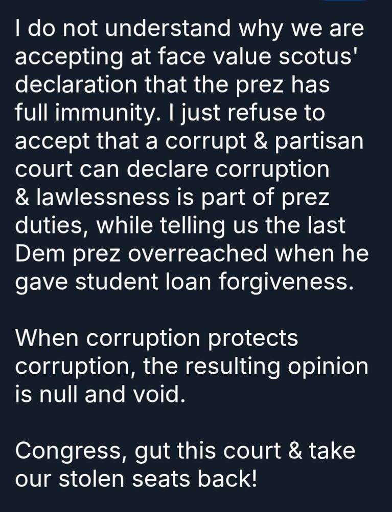I do not understand why we are accepting at face value scotus' declaration that the prez has full immunity. I just refuse to accept that a corrupt & partisan court can declare corruption & lawlessness is part of prez duties, while telling us the last Dem prez overreached when he gave student loan forgiveness.

When corruption protects corruption, the resulting opinion is null and void.

Congress, gut this court & take our stolen seats back!