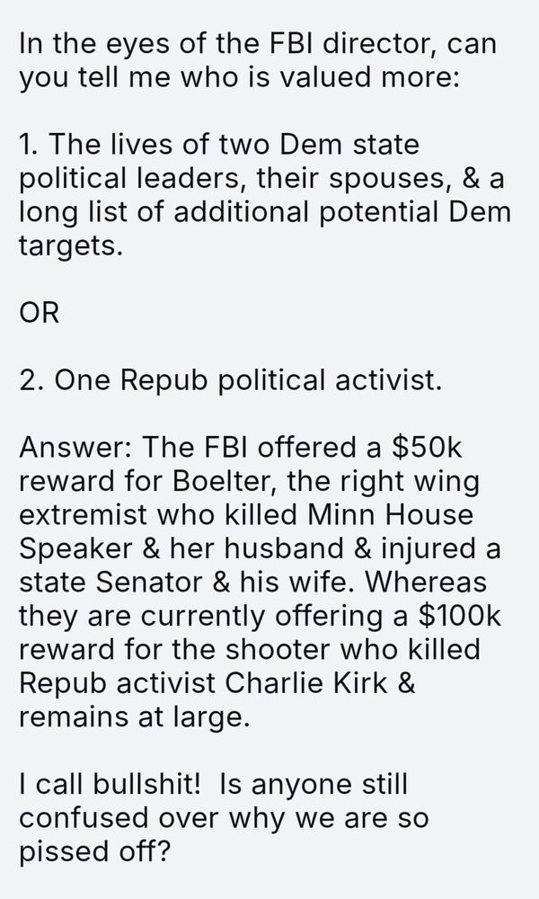 In the eyes of the FBI director, can you tell me who is valued more:

1. The lives of two Dem state political leaders, their spouses, & a long list of additional potential Dem targets.

OR

2. One Repub political activist.

Answer: The FBI offered a $50k reward for Boelter, the right wing extremist who killed Minn House Speaker & her husband & injured a state Senator & his wife. Whereas they are currently offering a $100k reward for the shooter who killed Repub activist Charlie Kirk & remains at large.

I call bullshit!  Is anyone still confused over why we are so pissed off?