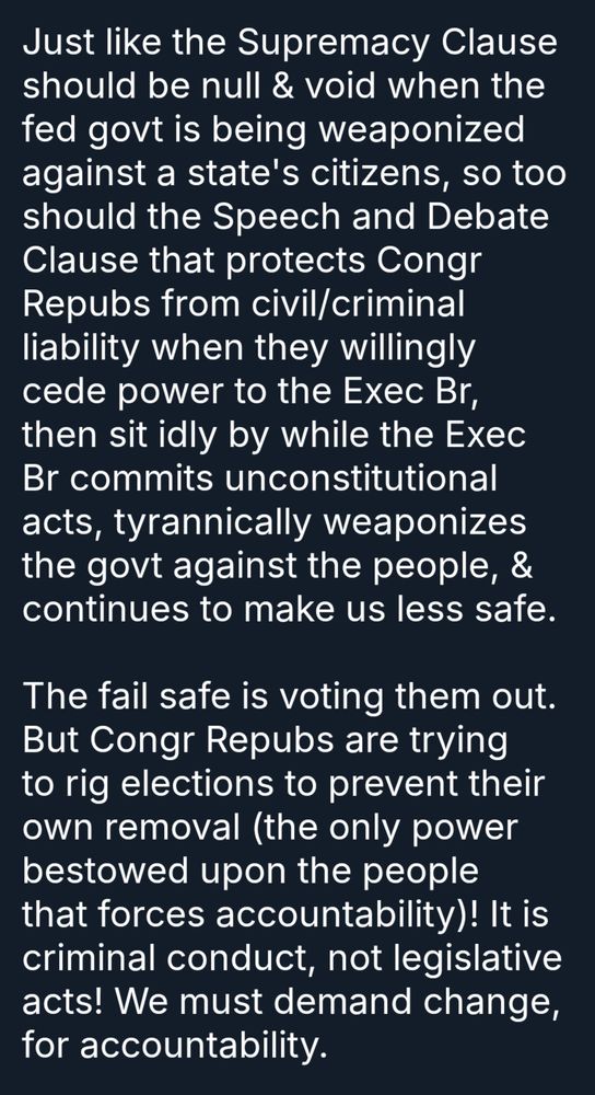 Just like the Supremacy Clause should be null & void when the fed govt is being weaponized against a state's citizens, so too should the Speech and Debate Clause that protects Congr Repubs from civil/criminal liability when they willingly cede power to the Exec Br, then sit idly by while the Exec Br commits unconstitutional acts, tyrannically weaponizes the govt against the people, & continues to make us less safe.

The fail safe is voting them out. But Congr Repubs are trying to rig elections to prevent their own removal (the only power bestowed upon the people that forces accountability)! It is criminal conduct, not legislative acts! We must demand change, for accountability.
