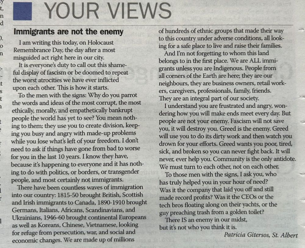 News article snippet: YOUR VIEWS

Immigrants are not the enemy
I am writing this today, on Holocaust Remembrance Day, the day after a most misguided act right here in our city.

It is everyone's duty to call out this shameful display of fascism or be doomed to repeat the worst atrocities we have ever inflicted upon each other. This is how it starts.

To the men with the signs: Why do you parrot the words and ideas of the most corrupt, the most ethically, morally, and empathetically bankrupt people the world has yet to see? You mean nothing to them; they use you to create division, keeping you busy and angry with made-up problems while you lose what's left of your freedom. I don't need to ask if things have gone from bad to worse for you in the last 10 years. I know they have, because it’s happening to everyone and it has nothing to do with politics, or borders, or transgender people, and most certainly not immigrants.

There have been countless waves of immigration into our country: 1815-50 brought British, Scottish and Irish immigrants to Canada, 1890-1910 brought Germans, Italians, Africans, Scandinavians, and Ukrainians, 1946-60 brought continental Europeans as well as Koreans, Chinese, Vietnamese, looking for refuge from persecution, war, and social and economic changes. We are made up of millions of hundreds of ethnic groups that made their way to this country under adverse conditions, all looking for a safe place to live and raise their families.

And I'm not forgetting to whom this land belongs to in the first place. We are ALL immigrants unless you are Indigenous. People from all corners of the Earth are here; they are our neighbours, they are business owners, retail workers, caregivers, professionals, family, friends.

They are an integral part of our society.

I understand you are frustrated and angry, wondering how you will make ends meet every day. But people are not your enemy. Fascism will not save you, it will destroy you. Greed is the enemy. Greed wi…